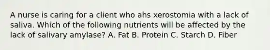 A nurse is caring for a client who ahs xerostomia with a lack of saliva. Which of the following nutrients will be affected by the lack of salivary amylase? A. Fat B. Protein C. Starch D. Fiber