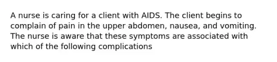 A nurse is caring for a client with AIDS. The client begins to complain of pain in the upper abdomen, nausea, and vomiting. The nurse is aware that these symptoms are associated with which of the following complications