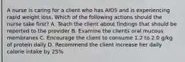 A nurse is caring for a client who has AIDS and is experiencing rapid weight loss. Which of the following actions should the nurse take first? A. Teach the client about findings that should be reported to the provider B. Examine the clients oral mucous membranes C. Encourage the client to consume 1.2 to 2.0 g/kg of protein daily D. Recommend the client increase her daily calorie intake by 25%