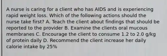 A nurse is caring for a client who has AIDS and is experiencing rapid weight loss. Which of the following actions should the nurse take first? A. Teach the client about findings that should be reported to the provider B. Examine the clients oral mucous membranes C. Encourage the client to consume 1.2 to 2.0 g/kg of protein daily D. Recommend the client increase her daily calorie intake by 25%