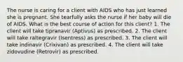 The nurse is caring for a client with AIDS who has just learned she is pregnant. She tearfully asks the nurse if her baby will die of AIDS. What is the best course of action for this client? 1. The client will take tipranavir (Aptivus) as prescribed. 2. The client will take raltegravir (Isentress) as prescribed. 3. The client will take indinavir (Crixivan) as prescribed. 4. The client will take zidovudine (Retrovir) as prescribed.