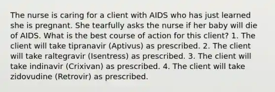 The nurse is caring for a client with AIDS who has just learned she is pregnant. She tearfully asks the nurse if her baby will die of AIDS. What is the best course of action for this client? 1. The client will take tipranavir (Aptivus) as prescribed. 2. The client will take raltegravir (Isentress) as prescribed. 3. The client will take indinavir (Crixivan) as prescribed. 4. The client will take zidovudine (Retrovir) as prescribed.