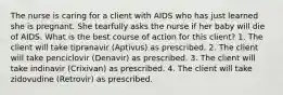 The nurse is caring for a client with AIDS who has just learned she is pregnant. She tearfully asks the nurse if her baby will die of AIDS. What is the best course of action for this client? 1. The client will take tipranavir (Aptivus) as prescribed. 2. The client will take penciclovir (Denavir) as prescribed. 3. The client will take indinavir (Crixivan) as prescribed. 4. The client will take zidovudine (Retrovir) as prescribed.