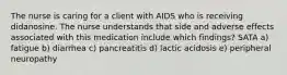 The nurse is caring for a client with AIDS who is receiving didanosine. The nurse understands that side and adverse effects associated with this medication include which findings? SATA a) fatigue b) diarrhea c) pancreatitis d) lactic acidosis e) peripheral neuropathy