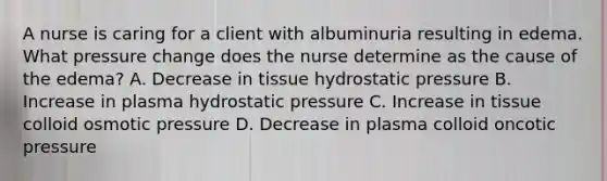 A nurse is caring for a client with albuminuria resulting in edema. What pressure change does the nurse determine as the cause of the edema? A. Decrease in tissue hydrostatic pressure B. Increase in plasma hydrostatic pressure C. Increase in tissue colloid osmotic pressure D. Decrease in plasma colloid oncotic pressure