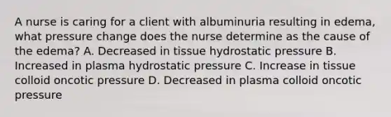 A nurse is caring for a client with albuminuria resulting in edema, what pressure change does the nurse determine as the cause of the edema? A. Decreased in tissue hydrostatic pressure B. Increased in plasma hydrostatic pressure C. Increase in tissue colloid oncotic pressure D. Decreased in plasma colloid oncotic pressure