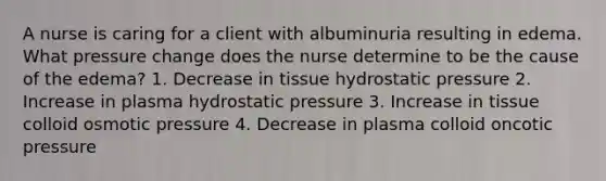 A nurse is caring for a client with albuminuria resulting in edema. What pressure change does the nurse determine to be the cause of the edema? 1. Decrease in tissue hydrostatic pressure 2. Increase in plasma hydrostatic pressure 3. Increase in tissue colloid osmotic pressure 4. Decrease in plasma colloid oncotic pressure