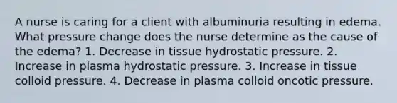 A nurse is caring for a client with albuminuria resulting in edema. What pressure change does the nurse determine as the cause of the edema? 1. Decrease in tissue hydrostatic pressure. 2. Increase in plasma hydrostatic pressure. 3. Increase in tissue colloid pressure. 4. Decrease in plasma colloid oncotic pressure.