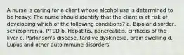 A nurse is caring for a client whose alcohol use is determined to be heavy. The nurse should identify that the client is at risk of developing which of the following conditions? a. Bipolar disorder, schizophrenia, PTSD b. Hepatitis, pancreatitis, cirrhosis of the liver c. Parkinson's disease, tardive dyskinesia, brain swelling d. Lupus and other autoimmune disorders