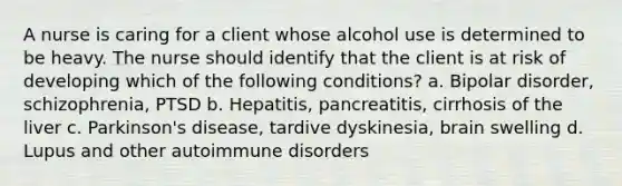 A nurse is caring for a client whose alcohol use is determined to be heavy. The nurse should identify that the client is at risk of developing which of the following conditions? a. Bipolar disorder, schizophrenia, PTSD b. Hepatitis, pancreatitis, cirrhosis of the liver c. Parkinson's disease, tardive dyskinesia, brain swelling d. Lupus and other autoimmune disorders