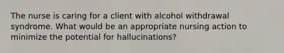 The nurse is caring for a client with alcohol withdrawal syndrome. What would be an appropriate nursing action to minimize the potential for hallucinations?