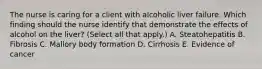 The nurse is caring for a client with alcoholic liver failure. Which finding should the nurse identify that demonstrate the effects of alcohol on the​ liver? (Select all that​ apply.) A. Steatohepatitis B. Fibrosis C. Mallory body formation D. Cirrhosis E. Evidence of cancer