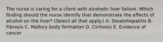 The nurse is caring for a client with alcoholic liver failure. Which finding should the nurse identify that demonstrate the effects of alcohol on the​ liver? (Select all that​ apply.) A. Steatohepatitis B. Fibrosis C. Mallory body formation D. Cirrhosis E. Evidence of cancer