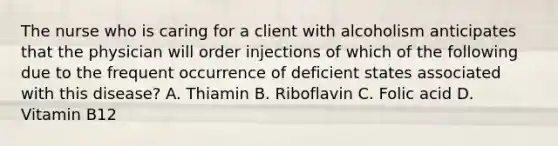 The nurse who is caring for a client with alcoholism anticipates that the physician will order injections of which of the following due to the frequent occurrence of deficient states associated with this disease? A. Thiamin B. Riboflavin C. Folic acid D. Vitamin B12