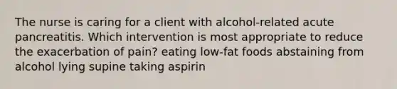 The nurse is caring for a client with alcohol-related acute pancreatitis. Which intervention is most appropriate to reduce the exacerbation of pain? eating low-fat foods abstaining from alcohol lying supine taking aspirin