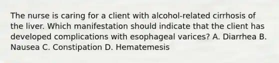 The nurse is caring for a client with​ alcohol-related cirrhosis of the liver. Which manifestation should indicate that the client has developed complications with esophageal​ varices? A. Diarrhea B. Nausea C. Constipation D. Hematemesis