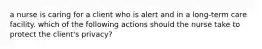 a nurse is caring for a client who is alert and in a long-term care facility. which of the following actions should the nurse take to protect the client's privacy?