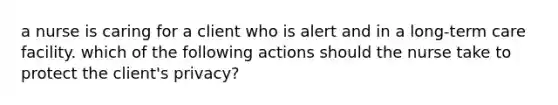 a nurse is caring for a client who is alert and in a long-term care facility. which of the following actions should the nurse take to protect the client's privacy?