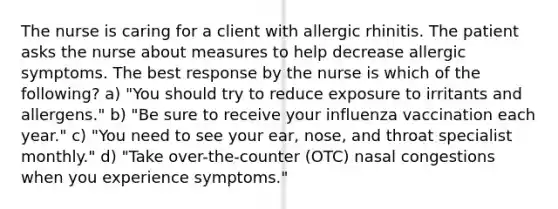 The nurse is caring for a client with allergic rhinitis. The patient asks the nurse about measures to help decrease allergic symptoms. The best response by the nurse is which of the following? a) "You should try to reduce exposure to irritants and allergens." b) "Be sure to receive your influenza vaccination each year." c) "You need to see your ear, nose, and throat specialist monthly." d) "Take over-the-counter (OTC) nasal congestions when you experience symptoms."