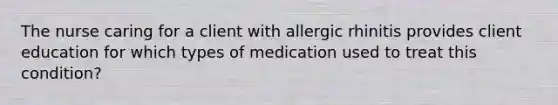 The nurse caring for a client with allergic rhinitis provides client education for which types of medication used to treat this condition?