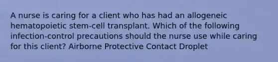 A nurse is caring for a client who has had an allogeneic hematopoietic stem-cell transplant. Which of the following infection-control precautions should the nurse use while caring for this client? Airborne Protective Contact Droplet