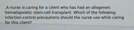 .A nurse is caring for a client who has had an allogeneic hematopoietic stem-cell transplant. Which of the following infection-control precautions should the nurse use while caring for this client?