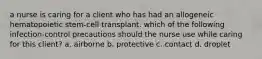 a nurse is caring for a client who has had an allogeneic hematopoietic stem-cell transplant. which of the following infection-control precautions should the nurse use while caring for this client? a. airborne b. protective c. contact d. droplet