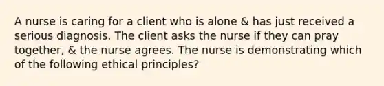 A nurse is caring for a client who is alone & has just received a serious diagnosis. The client asks the nurse if they can pray together, & the nurse agrees. The nurse is demonstrating which of the following ethical principles?