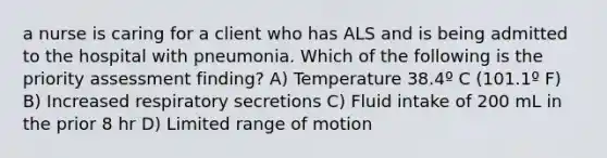 a nurse is caring for a client who has ALS and is being admitted to the hospital with pneumonia. Which of the following is the priority assessment finding? A) Temperature 38.4º C (101.1º F) B) Increased respiratory secretions C) Fluid intake of 200 mL in the prior 8 hr D) Limited range of motion