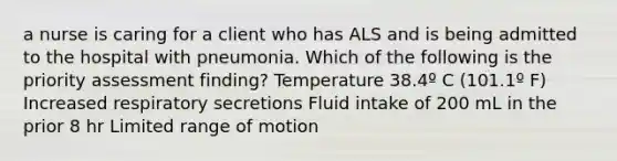 a nurse is caring for a client who has ALS and is being admitted to the hospital with pneumonia. Which of the following is the priority assessment finding? Temperature 38.4º C (101.1º F) Increased respiratory secretions Fluid intake of 200 mL in the prior 8 hr Limited range of motion