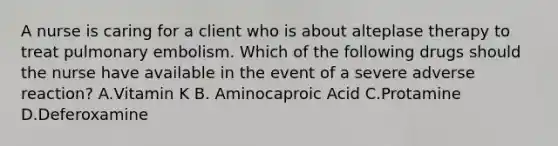 A nurse is caring for a client who is about alteplase therapy to treat pulmonary embolism. Which of the following drugs should the nurse have available in the event of a severe adverse reaction? A.Vitamin K B. Aminocaproic Acid C.Protamine D.Deferoxamine