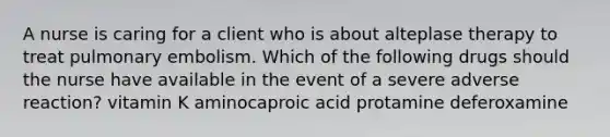 A nurse is caring for a client who is about alteplase therapy to treat pulmonary embolism. Which of the following drugs should the nurse have available in the event of a severe adverse reaction? vitamin K aminocaproic acid protamine deferoxamine