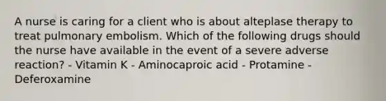 A nurse is caring for a client who is about alteplase therapy to treat pulmonary embolism. Which of the following drugs should the nurse have available in the event of a severe adverse reaction? - Vitamin K - Aminocaproic acid - Protamine - Deferoxamine