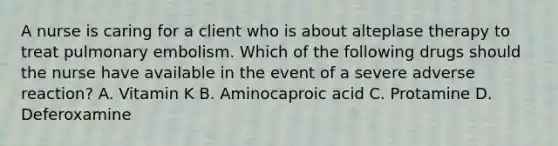 A nurse is caring for a client who is about alteplase therapy to treat pulmonary embolism. Which of the following drugs should the nurse have available in the event of a severe adverse reaction? A. Vitamin K B. Aminocaproic acid C. Protamine D. Deferoxamine