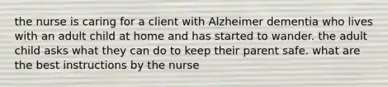 the nurse is caring for a client with Alzheimer dementia who lives with an adult child at home and has started to wander. the adult child asks what they can do to keep their parent safe. what are the best instructions by the nurse