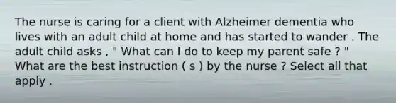 The nurse is caring for a client with Alzheimer dementia who lives with an adult child at home and has started to wander . The adult child asks , " What can I do to keep my parent safe ? " What are the best instruction ( s ) by the nurse ? Select all that apply .