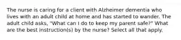 The nurse is caring for a client with Alzheimer dementia who lives with an adult child at home and has started to wander. The adult child asks, "What can I do to keep my parent safe?" What are the best instruction(s) by the nurse? Select all that apply.