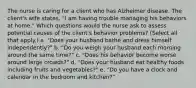 The nurse is caring for a client who has Alzheimer disease. The client's wife states, "I am having trouble managing his behaviors at home." Which questions would the nurse ask to assess potential causes of the client's behavior problems? (Select all that apply.) a. "Does your husband bathe and dress himself independently?" b. "Do you weigh your husband each morning around the same time?" c. "Does his behavior become worse around large crowds?" d. "Does your husband eat healthy foods including fruits and vegetables?" e. "Do you have a clock and calendar in the bedroom and kitchen?"