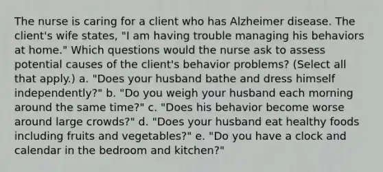 The nurse is caring for a client who has Alzheimer disease. The client's wife states, "I am having trouble managing his behaviors at home." Which questions would the nurse ask to assess potential causes of the client's behavior problems? (Select all that apply.) a. "Does your husband bathe and dress himself independently?" b. "Do you weigh your husband each morning around the same time?" c. "Does his behavior become worse around large crowds?" d. "Does your husband eat healthy foods including fruits and vegetables?" e. "Do you have a clock and calendar in the bedroom and kitchen?"