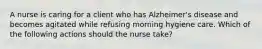 A nurse is caring for a client who has Alzheimer's disease and becomes agitated while refusing morning hygiene care. Which of the following actions should the nurse take?