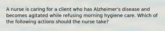 A nurse is caring for a client who has Alzheimer's disease and becomes agitated while refusing morning hygiene care. Which of the following actions should the nurse take?