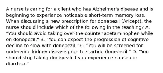 A nurse is caring for a client who has Alzheimer's disease and is beginning to experience noticeable short-term memory loss. When discussing a new prescription for donepezil (Aricept), the nurse should include which of the following in the teaching? A. "You should avoid taking over-the-counter acetaminophen while on donepezil." B. "You can expect the progression of cognitive decline to slow with donepezil." C. "You will be screened for underlying kidney disease prior to starting donepezil." D. "You should stop taking donepezli if you experience nausea or diarrhea."