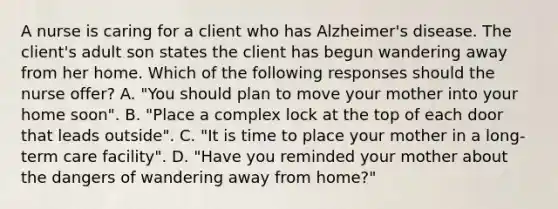 A nurse is caring for a client who has Alzheimer's disease. The client's adult son states the client has begun wandering away from her home. Which of the following responses should the nurse offer? A. "You should plan to move your mother into your home soon". B. "Place a complex lock at the top of each door that leads outside". C. "It is time to place your mother in a long-term care facility". D. "Have you reminded your mother about the dangers of wandering away from home?"