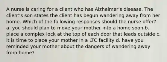 A nurse is caring for a client who has Alzheimer's disease. The client's son states the client has begun wandering away from her home. Which of the following responses should the nurse offer? a. you should plan to move your mother into a home soon b. place a complex lock at the top of each door that leads outside c. it is time to place your mother in a LTC facility d. have you reminded your mother about the dangers of wandering away from home?