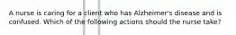 A nurse is caring for a client who has Alzheimer's disease and is confused. Which of the following actions should the nurse take?