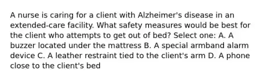 A nurse is caring for a client with Alzheimer's disease in an extended-care facility. What safety measures would be best for the client who attempts to get out of bed? Select one: A. A buzzer located under the mattress B. A special armband alarm device C. A leather restraint tied to the client's arm D. A phone close to the client's bed