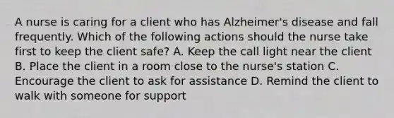 A nurse is caring for a client who has Alzheimer's disease and fall frequently. Which of the following actions should the nurse take first to keep the client safe? A. Keep the call light near the client B. Place the client in a room close to the nurse's station C. Encourage the client to ask for assistance D. Remind the client to walk with someone for support