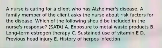 A nurse is caring for a client who has Alzheimer's disease. A family member of the client asks the nurse about risk factors for the disease. Which of the following should be included in the nurse's response? (SATA) A. Exposure to metal waste products B. Long-term estrogen therapy C. Sustained use of vitamin E D. Previous head injury E. History of herpes infection