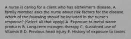 A nurse is caring for a client who has alzheimer's disease. A family member asks the nurse about risk factors for the disease. Which of the following should be included in the nurse's response? (Select all that apply) A. Exposure to metal waste products B. Long-term estrogen therapy C. Sustained use of Vitamin E D. Previous head injury E. History of exposure to toxins