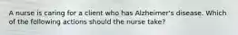 A nurse is caring for a client who has Alzheimer's disease. Which of the following actions should the nurse take?